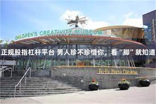 正规股指杠杆平台 男人珍不珍惜你，看“脚”就知道