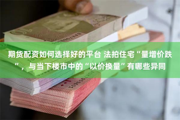期货配资如何选择好的平台 法拍住宅“量增价跌”，与当下楼市中的“以价换量”有哪些异同