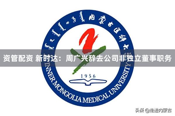 资管配资 新时达：周广兴辞去公司非独立董事职务