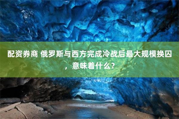 配资券商 俄罗斯与西方完成冷战后最大规模换囚，意味着什么？