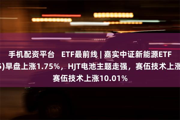 手机配资平台   ETF最前线 | 嘉实中证新能源ETF(159875)早盘上涨1.75%，HJT电池主题走强，赛伍技术上涨10.01%
