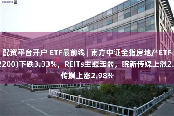 配资平台开户 ETF最前线 | 南方中证全指房地产ETF(512200)下跌3.33%，REITs主题走弱，皖新传媒上涨2.98%