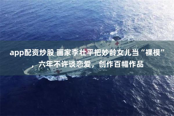 app配资炒股 画家李壮平把妙龄女儿当“裸模”，六年不许谈恋爱，创作百幅作品