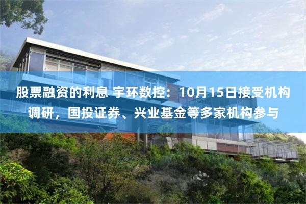 股票融资的利息 宇环数控：10月15日接受机构调研，国投证券、兴业基金等多家机构参与