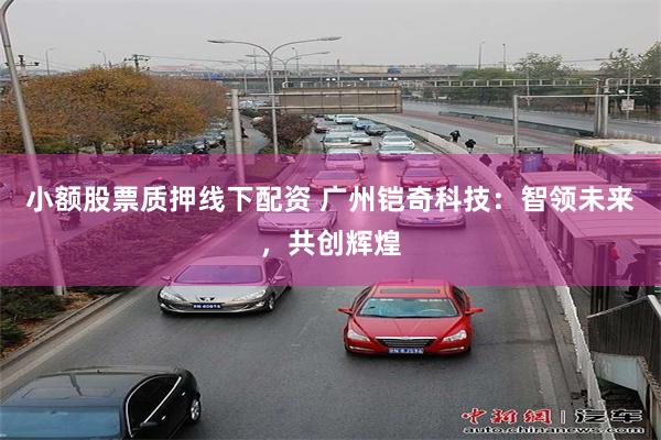 小额股票质押线下配资 广州铠奇科技：智领未来，共创辉煌