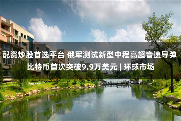 配资炒股首选平台 俄军测试新型中程高超音速导弹 比特币首次突破9.9万美元 | 环球市场