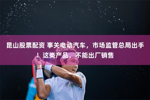 昆山股票配资 事关电动汽车，市场监管总局出手！这类产品，不能出厂销售