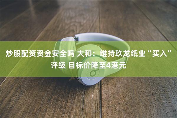 炒股配资资金安全吗 大和：维持玖龙纸业“买入”评级 目标价降至4港元