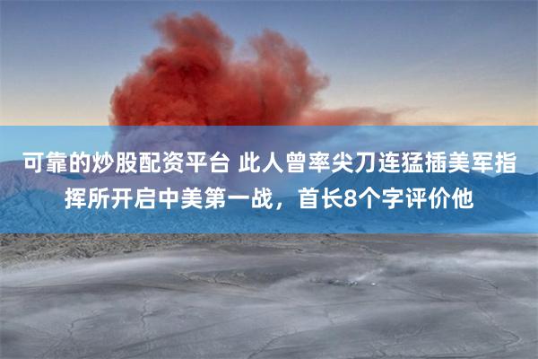 可靠的炒股配资平台 此人曾率尖刀连猛插美军指挥所开启中美第一战，首长8个字评价他