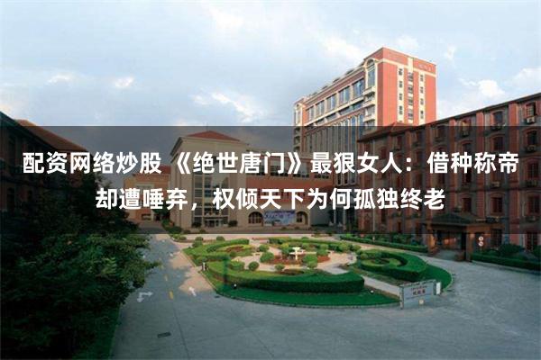 配资网络炒股 《绝世唐门》最狠女人：借种称帝却遭唾弃，权倾天下为何孤独终老
