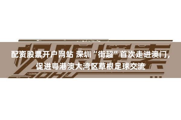 配资股票开户网站 深圳“街超”首次走进澳门，促进粤港澳大湾区草根足球交流