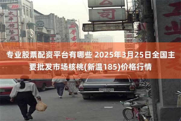 专业股票配资平台有哪些 2025年3月25日全国主要批发市场核桃(新温185)价格行情