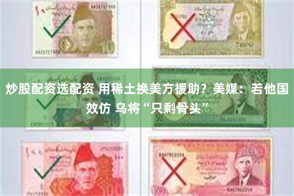 炒股配资选配资 用稀土换美方援助？美媒：若他国效仿 乌将“只剩骨头”