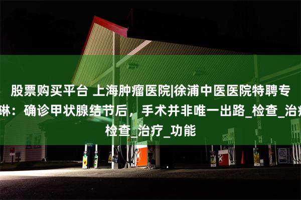 股票购买平台 上海肿瘤医院|徐浦中医医院特聘专家王琍琳：确诊甲状腺结节后，手术并非唯一出路_检查_治疗_功能