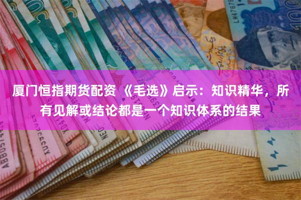 厦门恒指期货配资 《毛选》启示：知识精华，所有见解或结论都是一个知识体系的结果