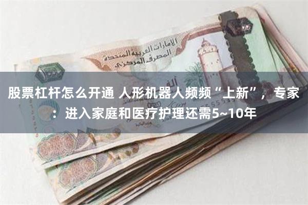 股票杠杆怎么开通 人形机器人频频“上新”，专家：进入家庭和医疗护理还需5~10年