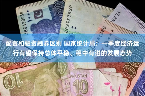 配资和融资融券区别 国家统计局：一季度经济运行有望保持总体平稳、稳中有进的发展态势