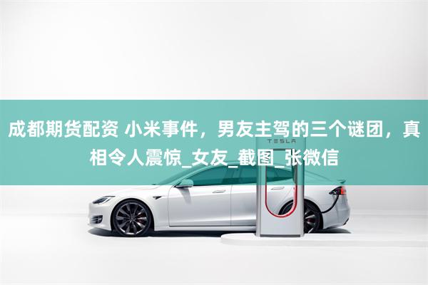 成都期货配资 小米事件，男友主驾的三个谜团，真相令人震惊_女友_截图_张微信