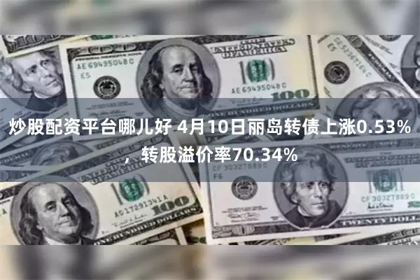 炒股配资平台哪儿好 4月10日丽岛转债上涨0.53%，转股溢价率70.34%
