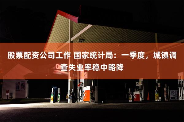 股票配资公司工作 国家统计局：一季度，城镇调查失业率稳中略降