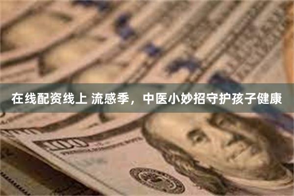 在线配资线上 流感季，中医小妙招守护孩子健康