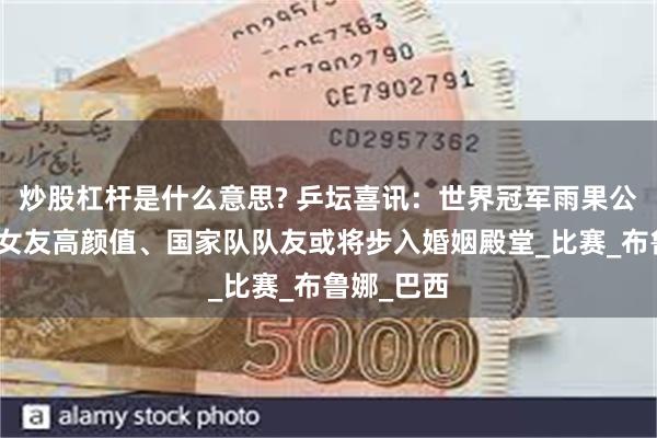 炒股杠杆是什么意思? 乒坛喜讯：世界冠军雨果公开恋情，女友高颜值、国家队队友或将步入婚姻殿堂_比赛_布鲁娜_巴西