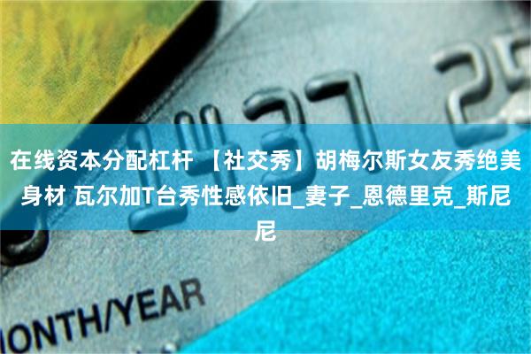 在线资本分配杠杆 【社交秀】胡梅尔斯女友秀绝美身材 瓦尔加T台秀性感依旧_妻子_恩德里克_斯尼