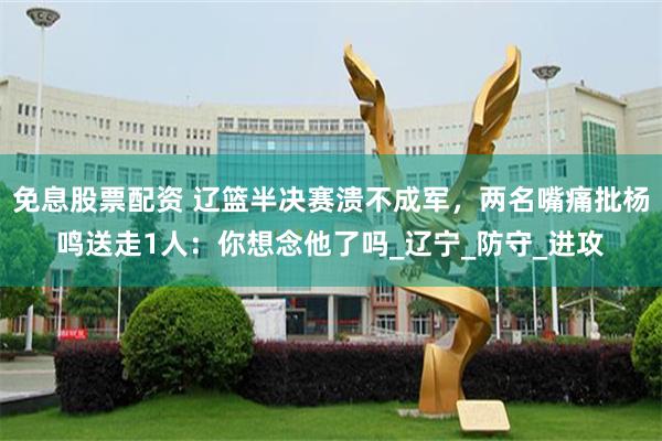 免息股票配资 辽篮半决赛溃不成军，两名嘴痛批杨鸣送走1人：你想念他了吗_辽宁_防守_进攻