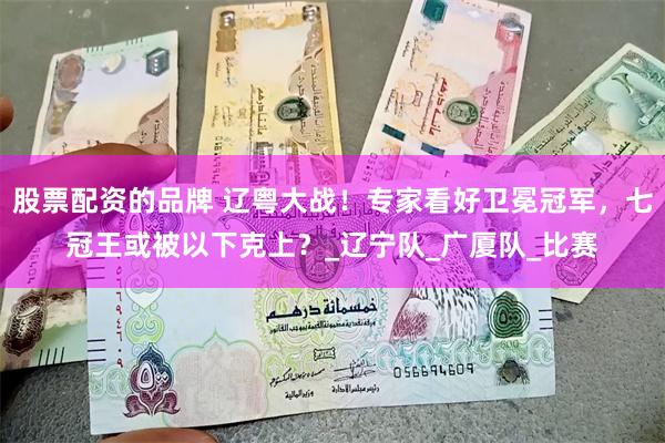 股票配资的品牌 辽粤大战！专家看好卫冕冠军，七冠王或被以下克上？_辽宁队_广厦队_比赛