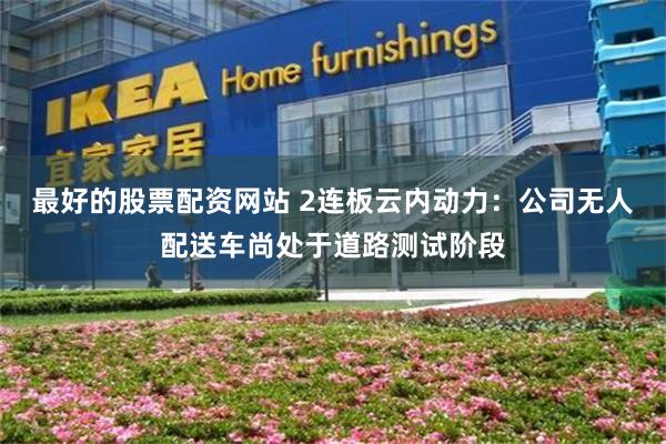 最好的股票配资网站 2连板云内动力：公司无人配送车尚处于道路测试阶段