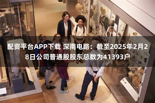 配资平台APP下载 深南电路：截至2025年2月28日公司普通股股东总数为41393户