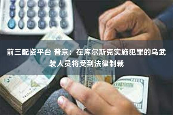 前三配资平台 普京：在库尔斯克实施犯罪的乌武装人员将受到法律制裁