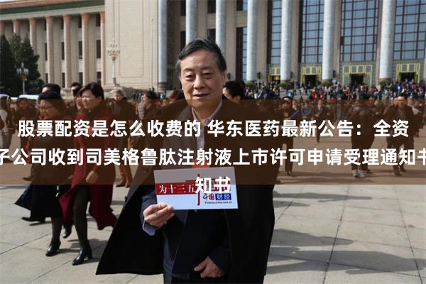 股票配资是怎么收费的 华东医药最新公告：全资子公司收到司美格鲁肽注射液上市许可申请受理通知书