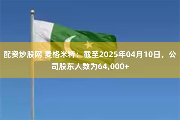 配资炒股网 麦格米特：截至2025年04月10日，公司股东人数为64,000+
