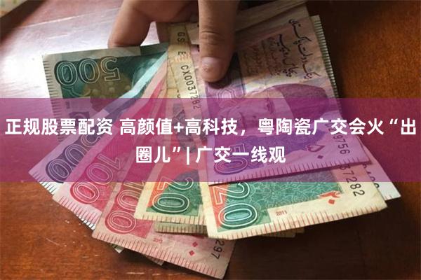 正规股票配资 高颜值+高科技，粤陶瓷广交会火“出圈儿”| 广交一线观