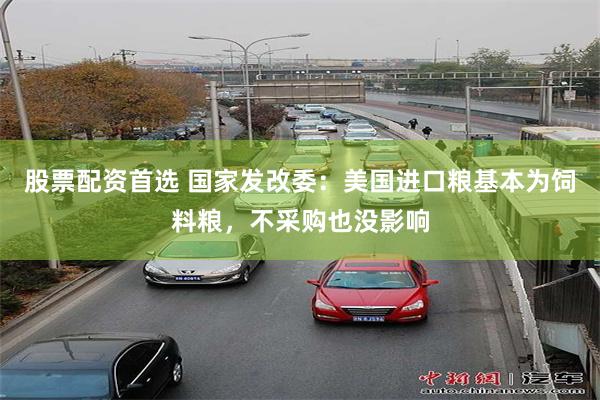 股票配资首选 国家发改委：美国进口粮基本为饲料粮，不采购也没影响