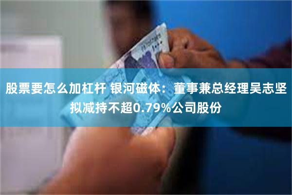 股票要怎么加杠杆 银河磁体：董事兼总经理吴志坚拟减持不超0.79%公司股份