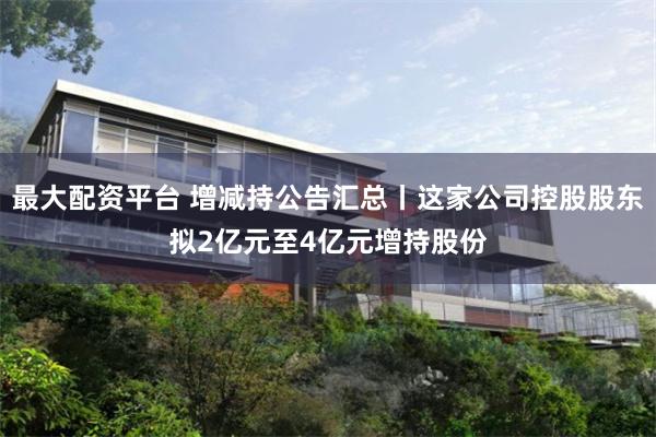 最大配资平台 增减持公告汇总丨这家公司控股股东拟2亿元至4亿元增持股份