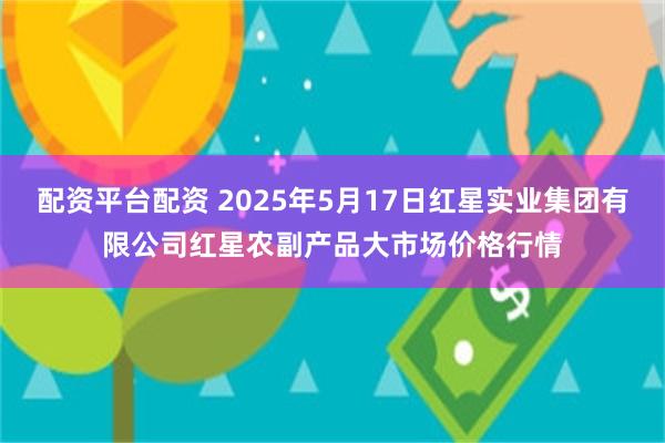 配资平台配资 2025年5月17日红星实业集团有限公司红星农副产品大市场价格行情