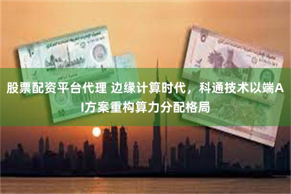 股票配资平台代理 边缘计算时代，科通技术以端AI方案重构算力分配格局