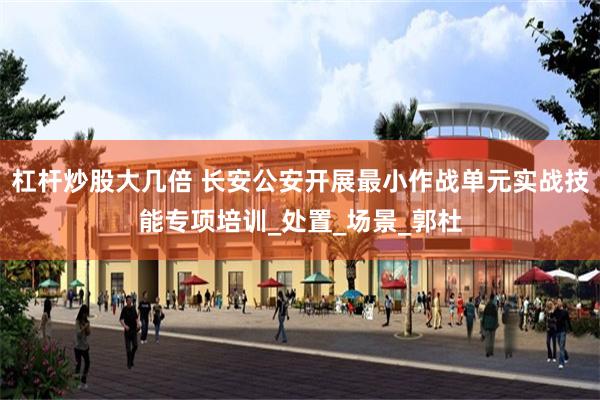 杠杆炒股大几倍 长安公安开展最小作战单元实战技能专项培训_处置_场景_郭杜