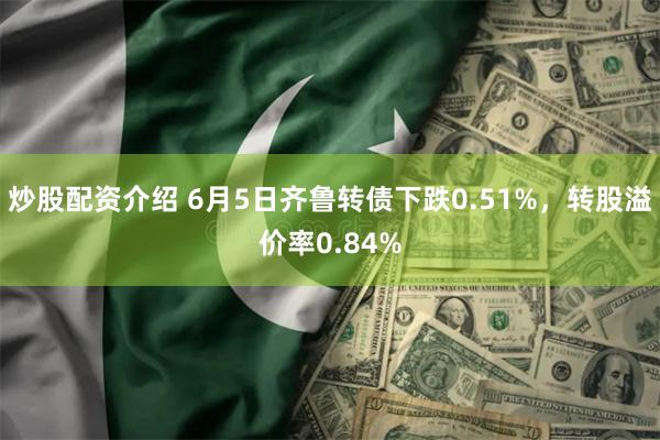 炒股配资介绍 6月5日齐鲁转债下跌0.51%，转股溢价率0.84%