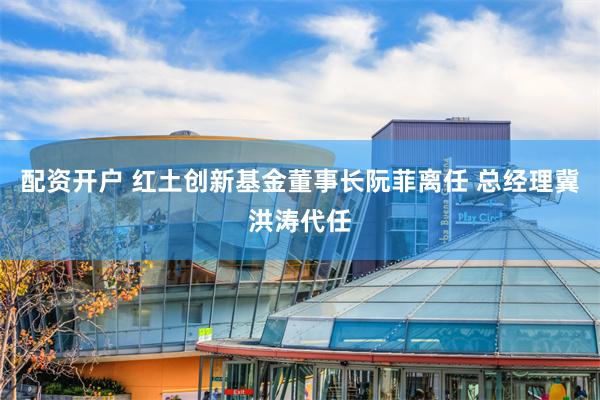 配资开户 红土创新基金董事长阮菲离任 总经理冀洪涛代任