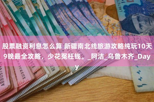股票融资利息怎么算 新疆南北线旅游攻略纯玩10天9晚最全攻略，少花冤枉钱。_阿洁_乌鲁木齐_Day