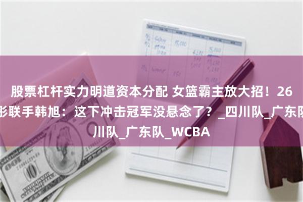 股票杠杆实力明道资本分配 女篮霸主放大招！260斤刘禹彤联手韩旭：这下冲击冠军没悬念了？_四川队_广东队_WCBA