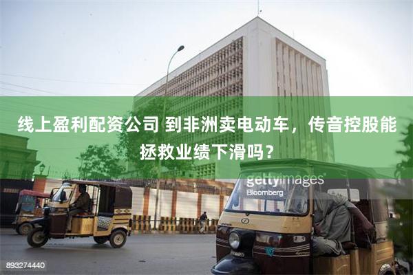 线上盈利配资公司 到非洲卖电动车，传音控股能拯救业绩下滑吗？