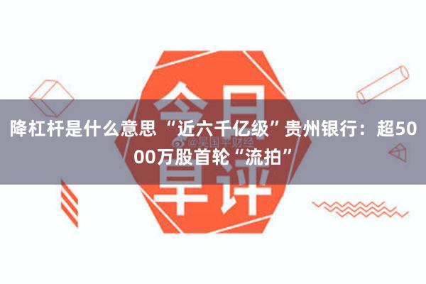 降杠杆是什么意思 “近六千亿级”贵州银行：超5000万股首轮“流拍”