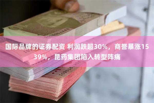国际品牌的证券配资 利润跌超30%，商誉暴涨1539%，昆药集团陷入转型阵痛