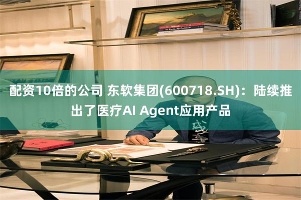 配资10倍的公司 东软集团(600718.SH)：陆续推出了医疗AI Agent应用产品