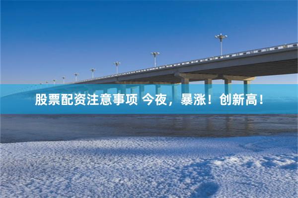 股票配资注意事项 今夜，暴涨！创新高！